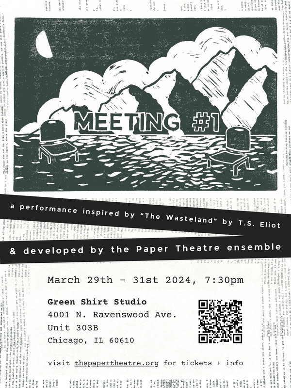 A poster featuring black and white text blocks alongside a dark green linocut print of two stacking chairs in a shallow river, sitting on either side of text reading "Meeting #1" in all caps. In the background there is a mountain range, behind which a large white cloud and a half moon are visible in an otherwise clear sky. The text blocks read, "inspired by 'The Wasteland by T.S. Eliot & developed by the Paper Theatre ensemble. March 29th-31st 2024, 7:30pm. Green Shirt Studio
4001 N. Ravenswood Ave. Unit 303B
Chicago, IL 60610
visit thepapertheatre.org for tickets + info." There is also a QR code to the Paper Theatre website.